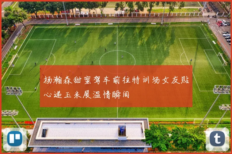 杨瀚森甜蜜驾车前往特训场女友贴心递玉米展温情瞬间