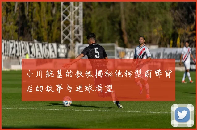 小川航基的教练揭秘他转型前锋背后的故事与进球渴望