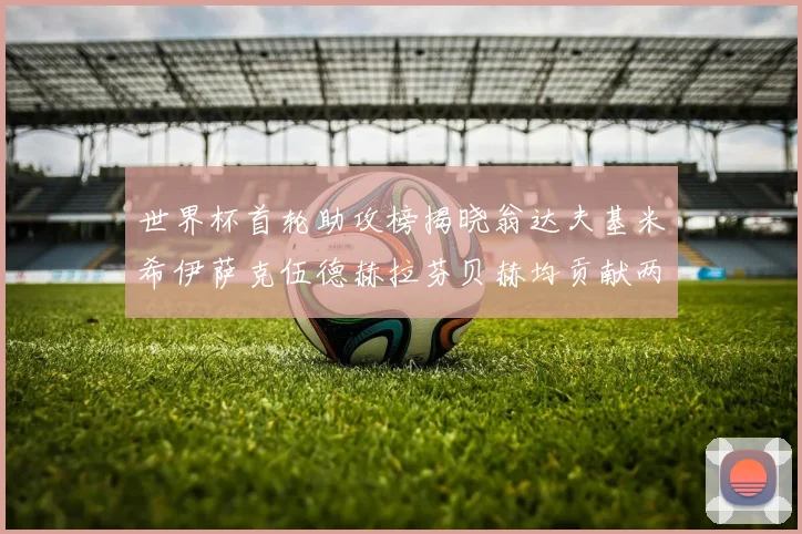 世界杯首轮助攻榜揭晓翁达夫基米希伊萨克伍德赫拉芬贝赫均贡献两次助攻