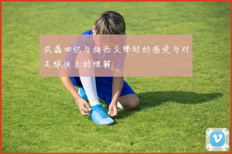 武磊回忆与梅西交锋时的感受与对足球快乐的理解