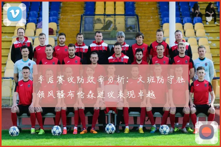 季后赛攻防效率分析：文班防守独领风骚布伦森进攻表现卓越