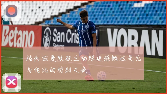 格列兹曼致敬主场球迷感慨这是无与伦比的特别之夜