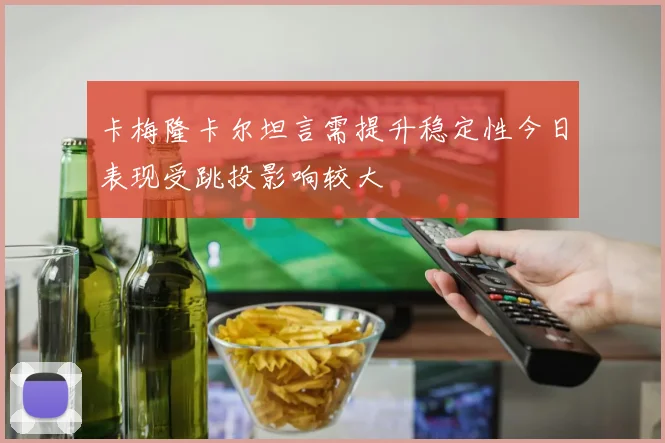 卡梅隆卡尔坦言需提升稳定性今日表现受跳投影响较大
