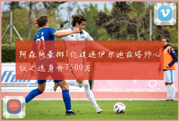 阿森纳豪掷1亿追逐伊尔迪兹塔帅心仪之选身价7500万