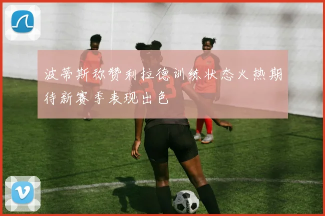 波蒂斯称赞利拉德训练状态火热期待新赛季表现出色
