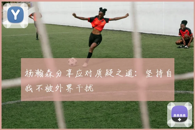 杨瀚森分享应对质疑之道：坚持自我不被外界干扰