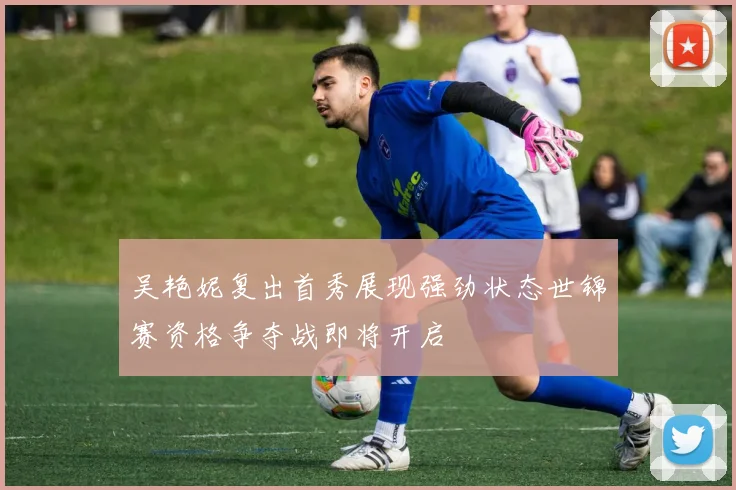 吴艳妮复出首秀展现强劲状态世锦赛资格争夺战即将开启