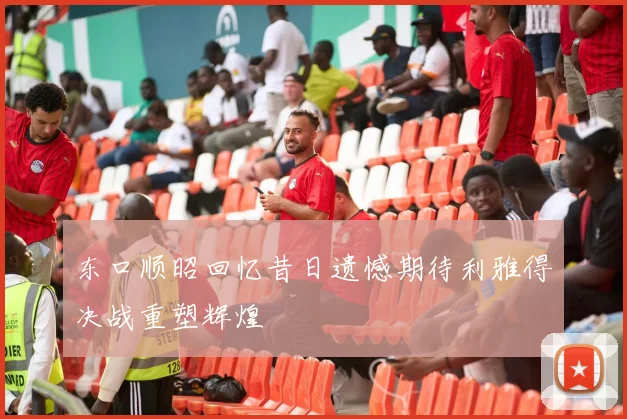 东口顺昭回忆昔日遗憾期待利雅得决战重塑辉煌