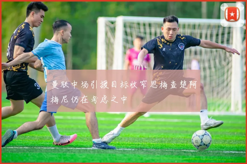 曼联中场引援目标收窄恩梅查楚阿梅尼仍在考虑之中