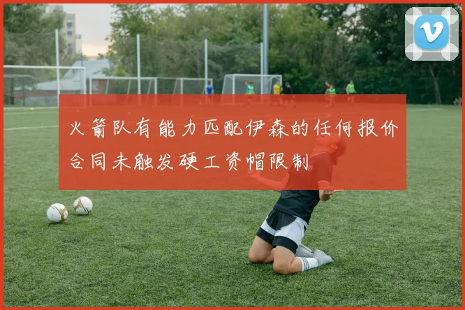 火箭队有能力匹配伊森的任何报价合同未触发硬工资帽限制