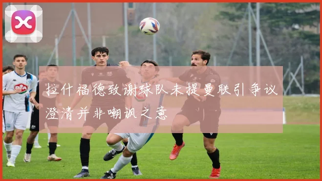 拉什福德致谢球队未提曼联引争议澄清并非嘲讽之意