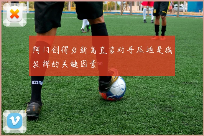 阿门创得分新高直言对手压迫是我发挥的关键因素