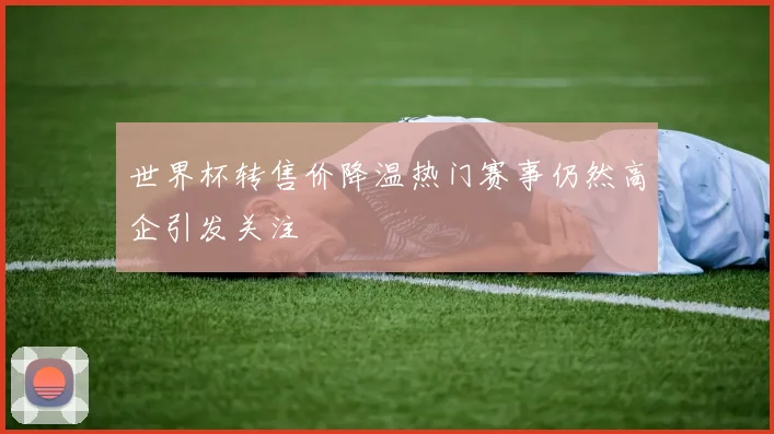 世界杯转售价降温热门赛事仍然高企引发关注