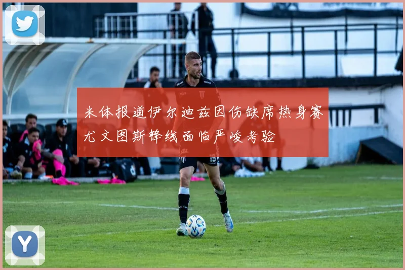 米体报道伊尔迪兹因伤缺席热身赛尤文图斯锋线面临严峻考验