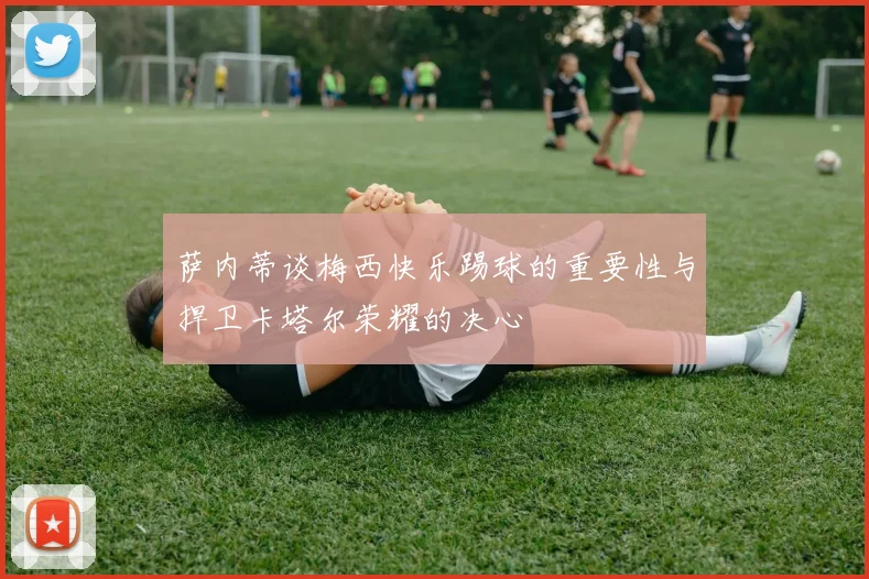 萨内蒂谈梅西快乐踢球的重要性与捍卫卡塔尔荣耀的决心