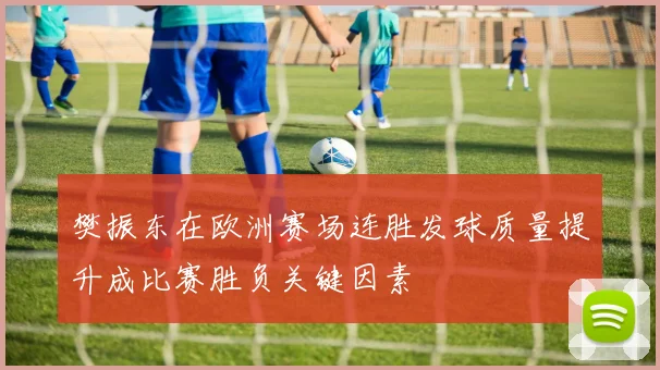 樊振东在欧洲赛场连胜发球质量提升成比赛胜负关键因素