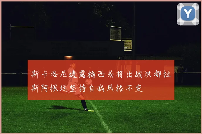 斯卡洛尼透露梅西或将出战洪都拉斯阿根廷坚持自我风格不变