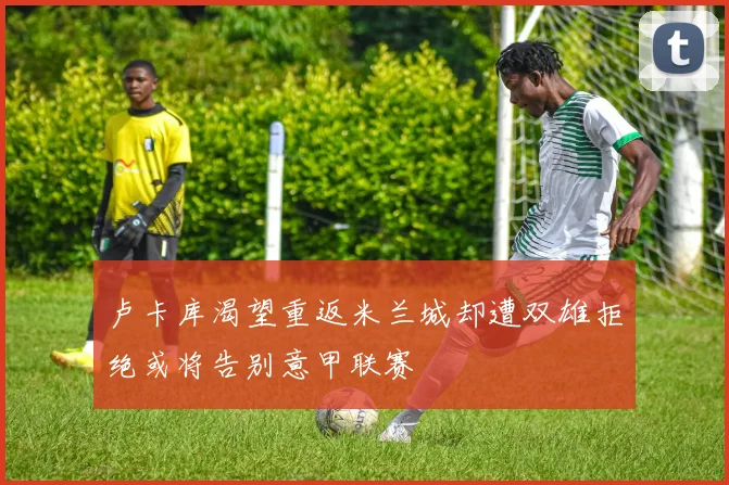 卢卡库渴望重返米兰城却遭双雄拒绝或将告别意甲联赛
