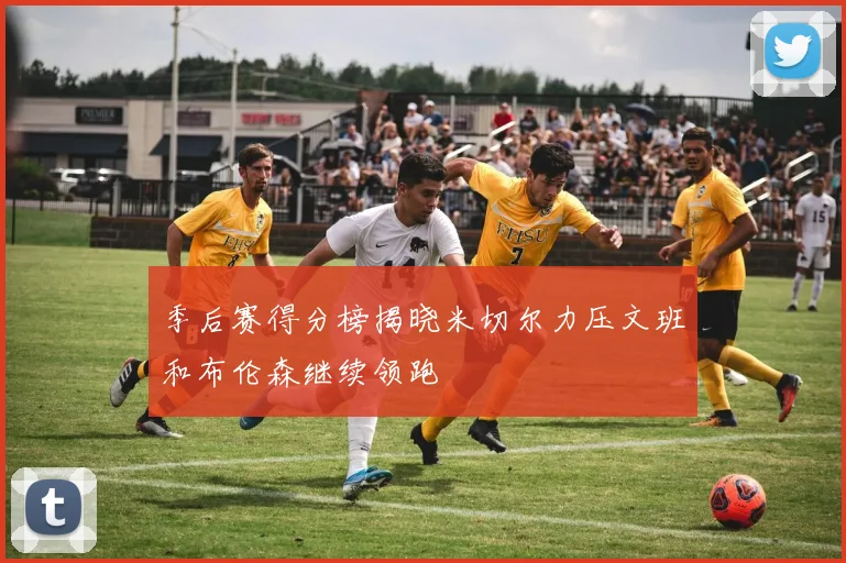 季后赛得分榜揭晓米切尔力压文班和布伦森继续领跑