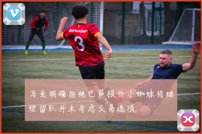 马竞明确拒绝巴萨报价小蜘蛛将继续留队并未考虑交易选项
