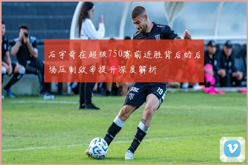 石宇奇在超级750赛前连胜背后的后场压制效率提升深度解析