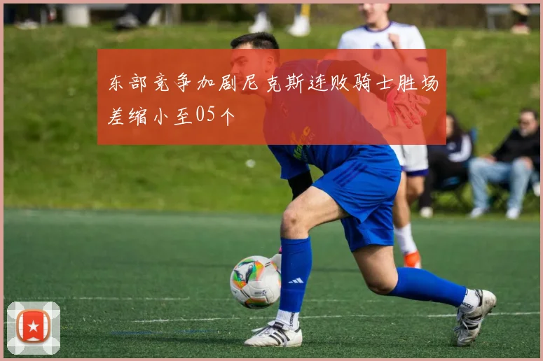 东部竞争加剧尼克斯连败骑士胜场差缩小至05个