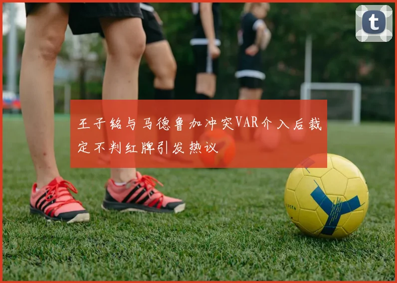 王子铭与马德鲁加冲突VAR介入后裁定不判红牌引发热议
