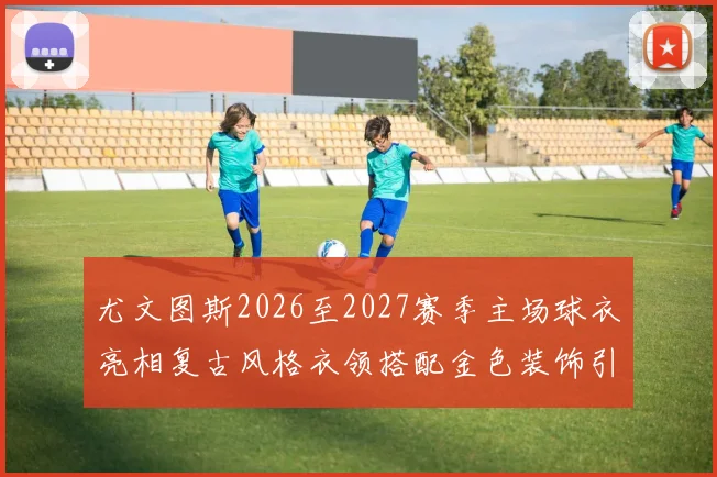 尤文图斯2026至2027赛季主场球衣亮相复古风格衣领搭配金色装饰引关注