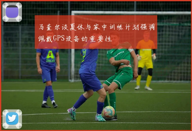 马奎尔谈夏休与家中训练计划强调佩戴GPS设备的重要性