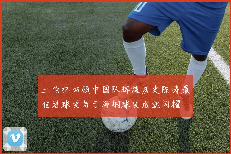 土伦杯回顾中国队辉煌历史陈涛最佳进球奖与于海铜球奖成就闪耀