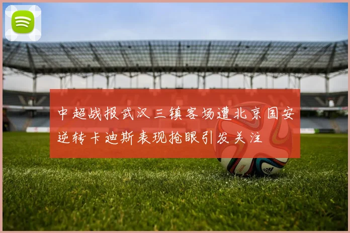 中超战报武汉三镇客场遭北京国安逆转卡迪斯表现抢眼引发关注