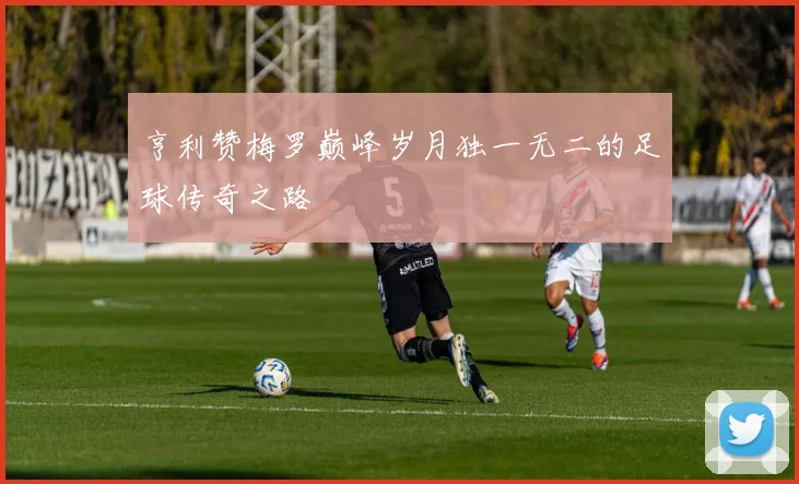 亨利赞梅罗巅峰岁月独一无二的足球传奇之路