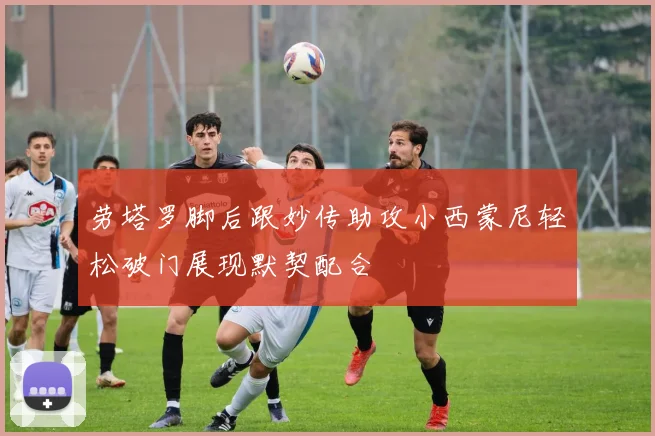 劳塔罗脚后跟妙传助攻小西蒙尼轻松破门展现默契配合