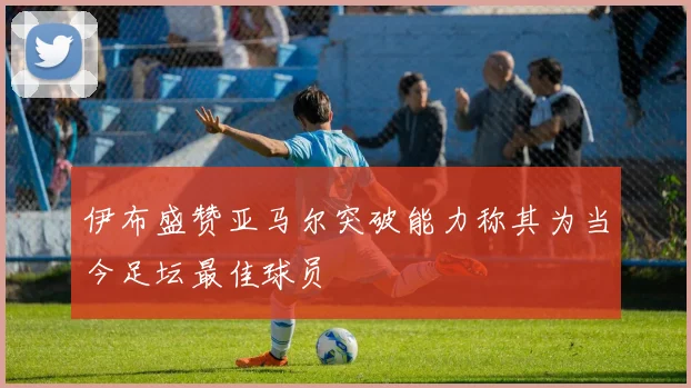 伊布盛赞亚马尔突破能力称其为当今足坛最佳球员