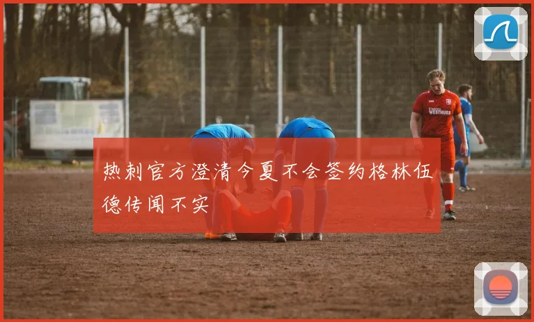 热刺官方澄清今夏不会签约格林伍德传闻不实